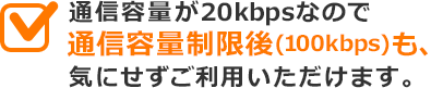 通信容量が20kbpsなので通信容量制限後(100kbps)も、気にせずご利用いただけます。