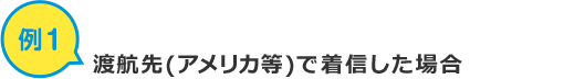 例1 渡航先(アメリカ等)で着信した場合