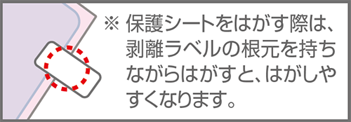 ※保護シートをはがす際は、剥離ラベルの根元を持ちながらはがすと、はがしやすくなります。