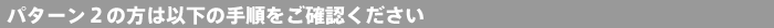 パターン2の方は以下の手順をご確認ください